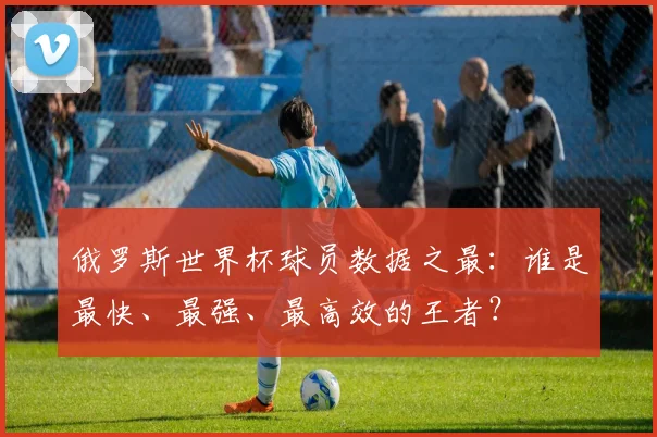 俄罗斯世界杯球员数据之最：谁是最快、最强、最高效的王者？