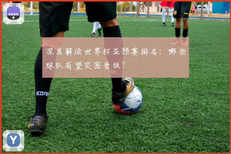 深度解读世界杯亚预赛排名：哪些球队有望突围晋级？